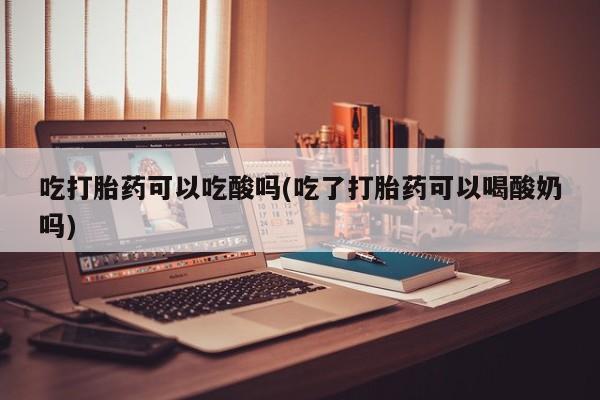 网上打胎药私人店,打胎药专卖吃打胎药可以吃酸吗(吃了打胎药可以喝酸奶吗)