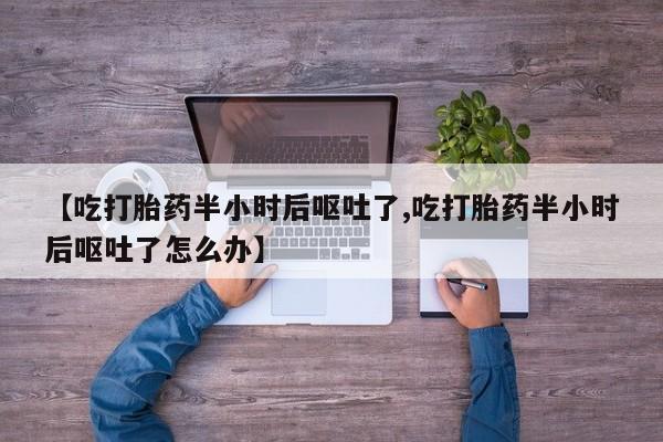 网上打胎药私人店,打胎药专卖【吃打胎药半小时后呕吐了,吃打胎药半小时后呕吐了怎么办】