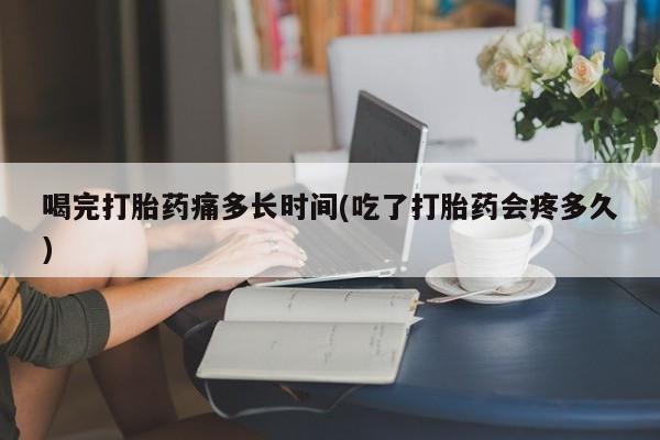 网上打胎药私人店,打胎药专卖喝完打胎药痛多长时间(吃了打胎药会疼多久)