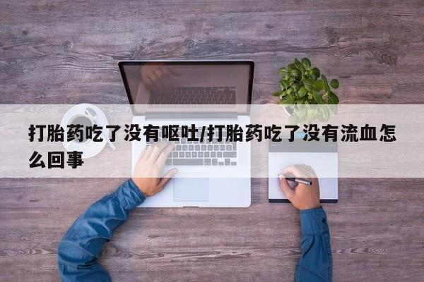 网上打胎药私人店,打胎药专卖打胎药吃了没有呕吐/打胎药吃了没有流血怎么回事