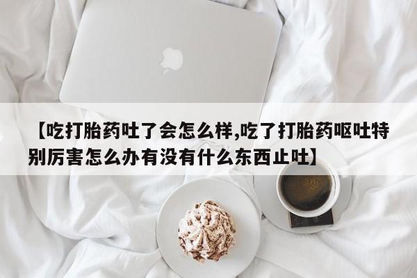 网上打胎药私人店,打胎药专卖【吃打胎药吐了会怎么样,吃了打胎药呕吐特别厉害怎么办有没有什么东西止吐】