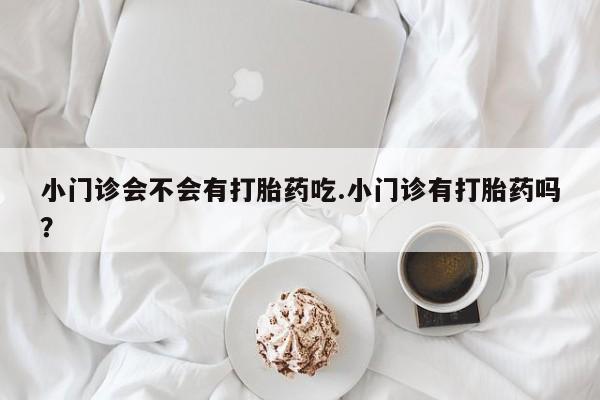 网上打胎药私人店,打胎药专卖小门诊会不会有打胎药吃.小门诊有打胎药吗？
