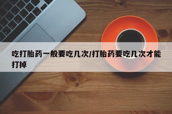 网上打胎药私人店,打胎药专卖吃打胎药一般要吃几次/打胎药要吃几次才能打掉