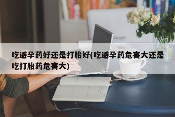 网上打胎药私人店,打胎药专卖吃避孕药好还是打胎好(吃避孕药危害大还是吃打胎药危害大)