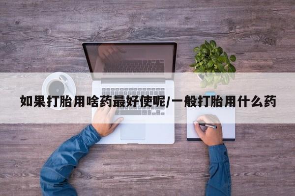 网上打胎药私人店,打胎药专卖如果打胎用啥药最好使呢/一般打胎用什么药