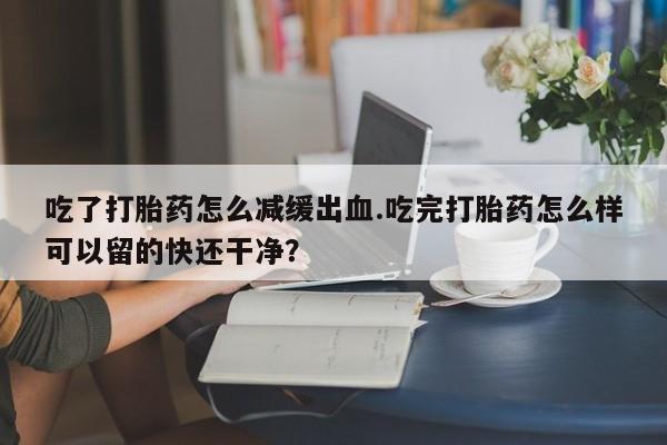 网上打胎药私人店,打胎药专卖吃了打胎药怎么减缓出血.吃完打胎药怎么样可以留的快还干净？