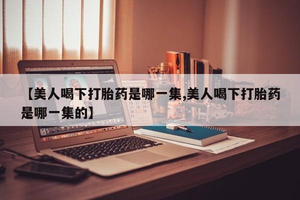 网上打胎药私人店,打胎药专卖【美人喝下打胎药是哪一集,美人喝下打胎药是哪一集的】