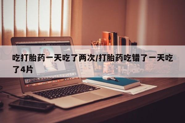 网上打胎药私人店,打胎药专卖吃打胎药一天吃了两次/打胎药吃错了一天吃了4片