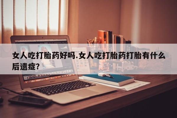 网上打胎药私人店,打胎药专卖女人吃打胎药好吗.女人吃打胎药打胎有什么后遗症？