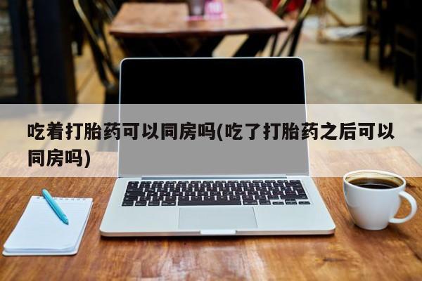 网上打胎药私人店,打胎药专卖吃着打胎药可以同房吗(吃了打胎药之后可以同房吗)