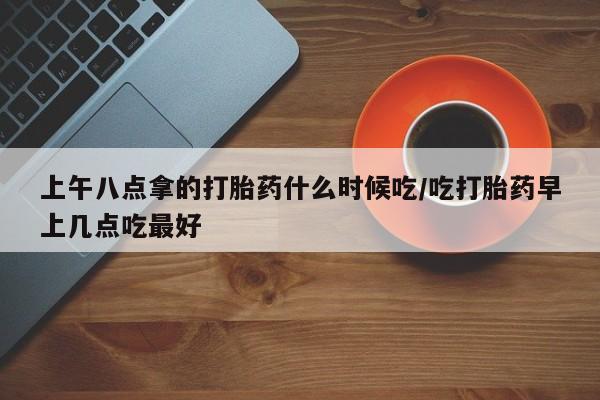 网上打胎药私人店,打胎药专卖上午八点拿的打胎药什么时候吃/吃打胎药早上几点吃最好