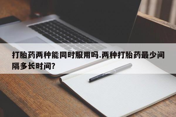 网上打胎药私人店,打胎药专卖打胎药两种能同时服用吗.两种打胎药最少间隔多长时间？