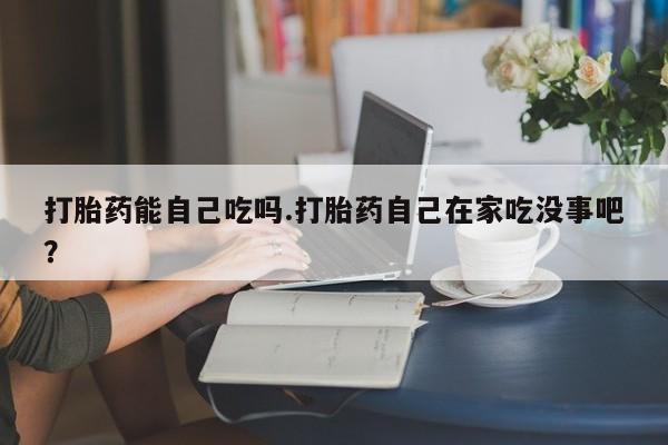 网上打胎药私人店,打胎药专卖打胎药能自己吃吗.打胎药自己在家吃没事吧？