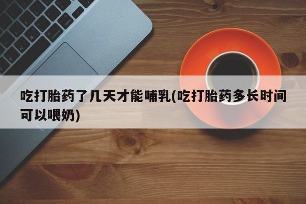 网上打胎药私人店,打胎药专卖吃打胎药了几天才能哺乳(吃打胎药多长时间可以喂奶)