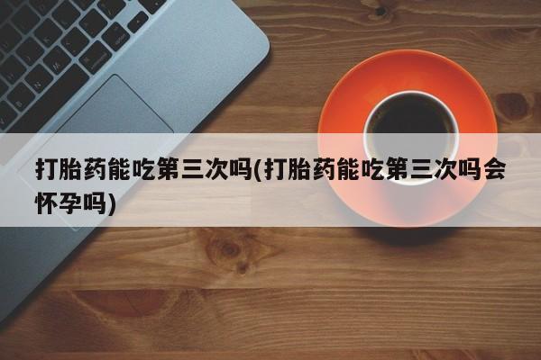 网上打胎药私人店,打胎药专卖打胎药能吃第三次吗(打胎药能吃第三次吗会怀孕吗)