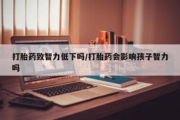 网上打胎药私人店,打胎药专卖打胎药致智力低下吗/打胎药会影响孩子智力吗