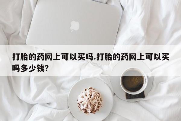 网上打胎药私人店,打胎药专卖打胎的药网上可以买吗.打胎的药网上可以买吗多少钱？
