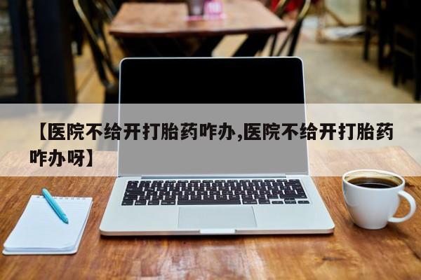网上打胎药私人店,打胎药专卖【医院不给开打胎药咋办,医院不给开打胎药咋办呀】