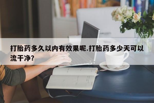 网上打胎药私人店,打胎药专卖打胎药多久以内有效果呢.打胎药多少天可以流干净?