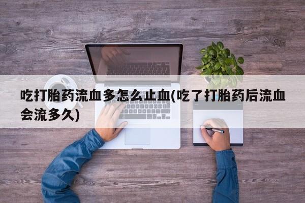 网上打胎药私人店,打胎药专卖吃打胎药流血多怎么止血(吃了打胎药后流血会流多久)