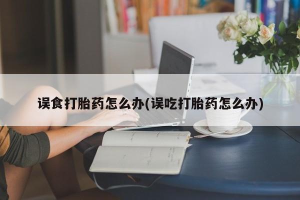 网上打胎药私人店,打胎药专卖误食打胎药怎么办(误吃打胎药怎么办)