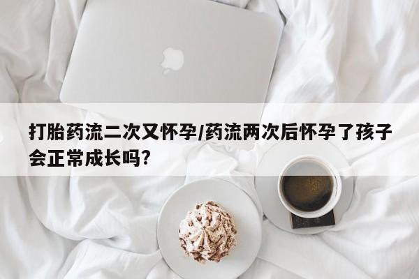 网上打胎药私人店,打胎药专卖打胎药流二次又怀孕/药流两次后怀孕了孩子会正常成长吗?