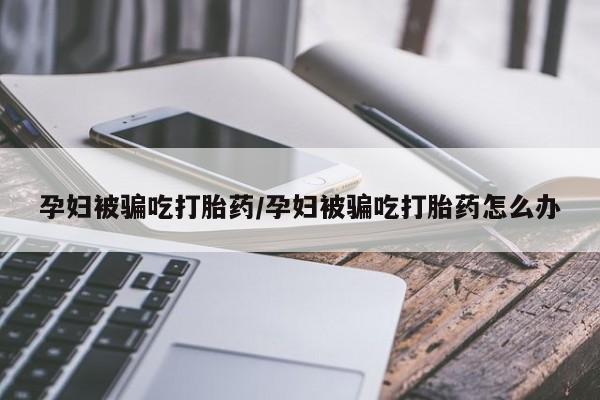 网上打胎药私人店,打胎药专卖孕妇被骗吃打胎药/孕妇被骗吃打胎药怎么办