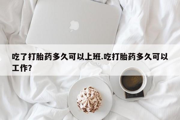 网上打胎药私人店,打胎药专卖吃了打胎药多久可以上班.吃打胎药多久可以工作？