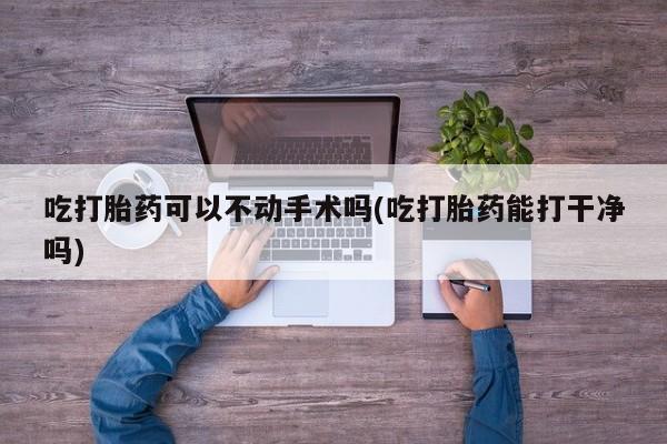 网上打胎药私人店,打胎药专卖吃打胎药可以不动手术吗(吃打胎药能打干净吗)