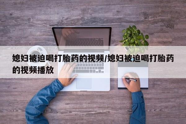网上打胎药私人店,打胎药专卖媳妇被迫喝打胎药的视频/媳妇被迫喝打胎药的视频播放