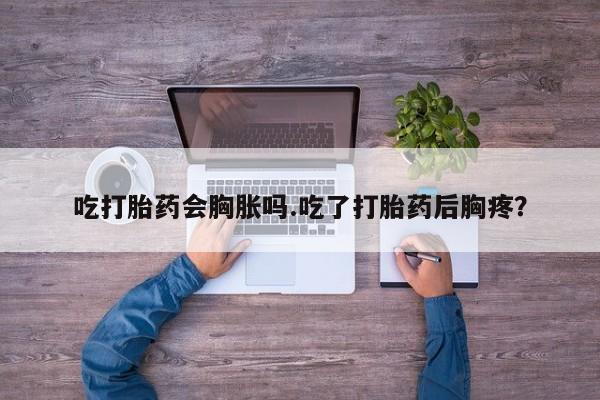网上打胎药私人店,打胎药专卖吃打胎药会胸胀吗.吃了打胎药后胸疼？