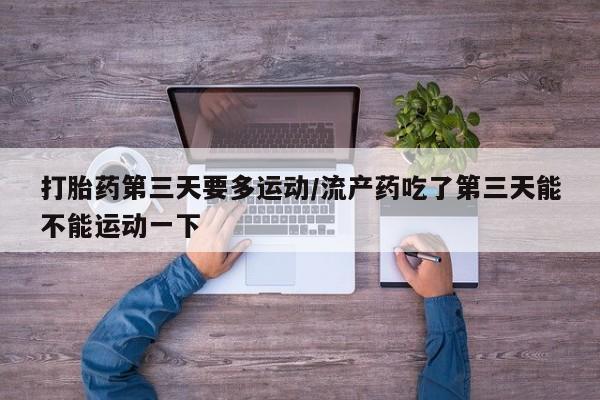网上打胎药私人店,打胎药专卖打胎药第三天要多运动/流产药吃了第三天能不能运动一下