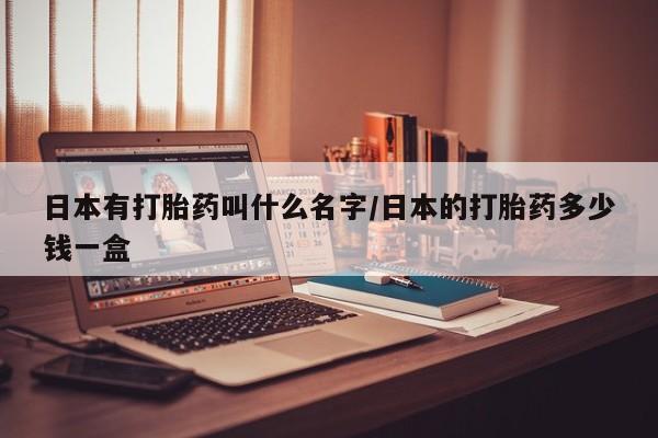 网上打胎药私人店,打胎药专卖日本有打胎药叫什么名字/日本的打胎药多少钱一盒