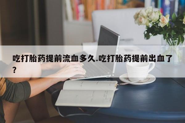 网上打胎药私人店,打胎药专卖吃打胎药提前流血多久.吃打胎药提前出血了？