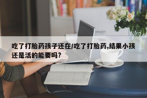 网上打胎药私人店,打胎药专卖吃了打胎药孩子还在/吃了打胎药,结果小孩还是活的能要吗?