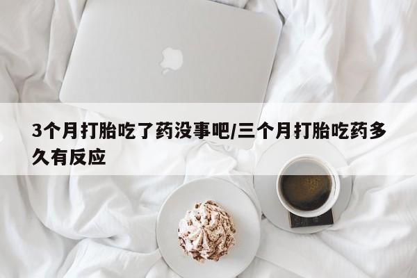 网上打胎药私人店,打胎药专卖3个月打胎吃了药没事吧/三个月打胎吃药多久有反应