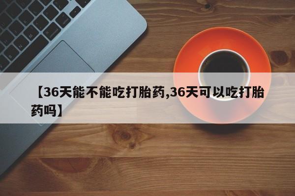 网上打胎药私人店,打胎药专卖【36天能不能吃打胎药,36天可以吃打胎药吗】