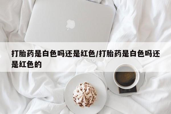 网上打胎药私人店,打胎药专卖打胎药是白色吗还是红色/打胎药是白色吗还是红色的