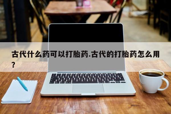 网上打胎药私人店,打胎药专卖古代什么药可以打胎药.古代的打胎药怎么用？