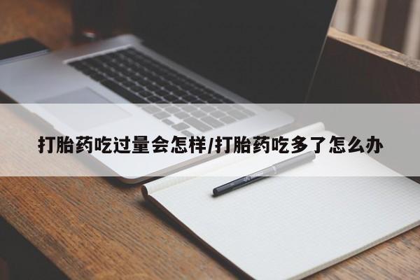 网上打胎药私人店,打胎药专卖打胎药吃过量会怎样/打胎药吃多了怎么办
