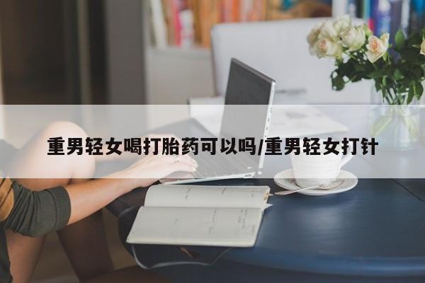 网上打胎药私人店,打胎药专卖重男轻女喝打胎药可以吗/重男轻女打针