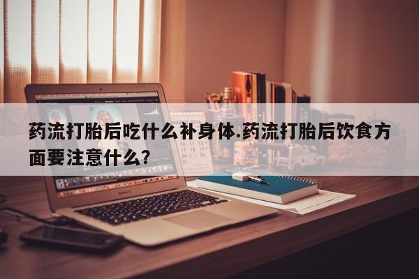 网上打胎药私人店,打胎药专卖药流打胎后吃什么补身体.药流打胎后饮食方面要注意什么?