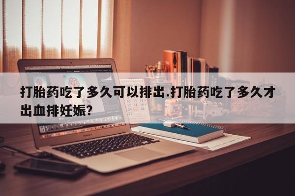 网上打胎药私人店,打胎药专卖打胎药吃了多久可以排出.打胎药吃了多久才出血排妊娠？