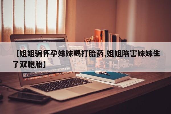 网上打胎药私人店,打胎药专卖【姐姐骗怀孕妹妹喝打胎药,姐姐陷害妹妹生了双胞胎】