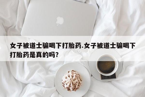 网上打胎药私人店,打胎药专卖女子被道士骗喝下打胎药.女子被道士骗喝下打胎药是真的吗?