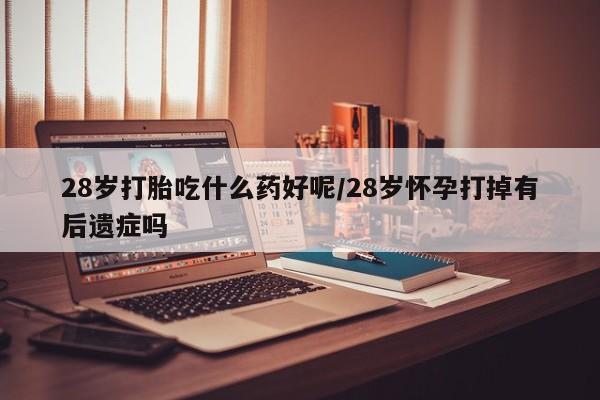 网上打胎药私人店,打胎药专卖28岁打胎吃什么药好呢/28岁怀孕打掉有后遗症吗