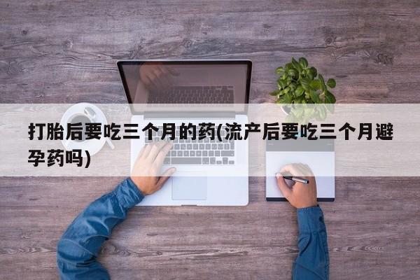 网上打胎药私人店,打胎药专卖打胎后要吃三个月的药(流产后要吃三个月避孕药吗)