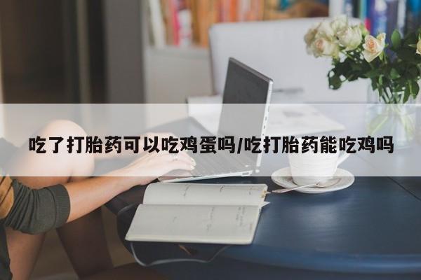 网上打胎药私人店,打胎药专卖吃了打胎药可以吃鸡蛋吗/吃打胎药能吃鸡吗