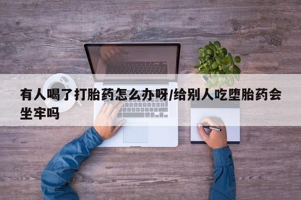 网上打胎药私人店,打胎药专卖有人喝了打胎药怎么办呀/给别人吃堕胎药会坐牢吗