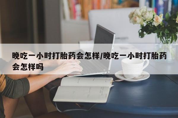 网上打胎药私人店,打胎药专卖晚吃一小时打胎药会怎样/晚吃一小时打胎药会怎样吗